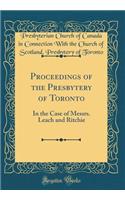 Proceedings of the Presbytery of Toronto: In the Case of Messrs. Leach and Ritchie (Classic Reprint)
