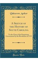 A Sketch of the History of South Carolina: To the Close of the Proprietary Government by the Revolution of 1719 (Classic Reprint)