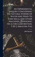 An Experimental Enquiry Concerning The Natural Powers Of Water And Wind To Turn Mills, And Other Machines, Depending On A Circular Motion. By J. Smeaton, F.r.s