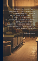 English House-wife. Containing the Inward and Outward Vertues Which Ought to Be in a Compleate Woman. As Her Skill in Physicke, Surgery, Cookery, Extraction of Oyls, Banqueting Stuffe, Ordering of Great Feasts, Preserving of All Sort of Wines, ...