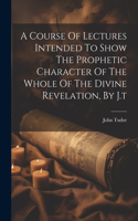 Course Of Lectures Intended To Show The Prophetic Character Of The Whole Of The Divine Revelation, By J.t