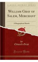 William Gray of Salem, Merchant: A Biographical Sketch (Classic Reprint): A Biographical Sketch (Classic Reprint)