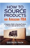 How to Source Products on Amazon FBA: A Beginners Guide to Sourcing Products to Private Label and Sell on Amazon