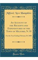 An Account of the Receipts and Expenditures of the Town of Milford, N. H: For the Year Ending February 29, 1880 (Classic Reprint)