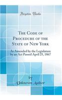 The Code of Procedure of the State of New York: As Amended by the Legislature by an ACT Passed April 25, 1867 (Classic Reprint)