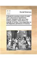 Model for Erecting a Bank of Credit: With a Discourse in Explanation Thereof. Adapted to the Use of Any Trading Countrey, Where There Is a Scarcity of Moneys: More Especially for His Ma