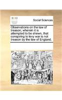 Observations on the Law of Treason; Wherein It Is Attempted to Be Shewn, That Conspiring to Levy War Is Not Treason by the Law of England.