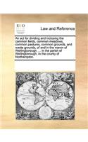 An ACT for Dividing and Inclosing the Common Fields, Common Meadows, Common Pastures, Common Grounds, and Waste Grounds, of and in the Manor of Wellingborough, ... in the Parish of Wellingborough, in the County of Northampton.