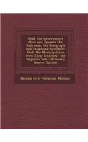 Shall the Government Own and Operate the Railroads, the Telegraph and Telephone Systems?: Shall the Municipalities Own Their Utilities? the Negative Side