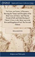 No Cross, no Crown. A Discourse, Shewing the Nature and Discipline of the Holy Cross of Christ. And That the Denial of Self, and Daily Bearing of Christ's Cross, is the Alone way to the Rest and Kingdom of God. The Seventh Edition