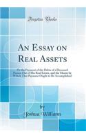 An Essay on Real Assets: Or the Payment of the Debts of a Deceased Person Out of His Real Estate, and the Means by Which That Payment Ought to Be Accomplished (Classic Reprint)