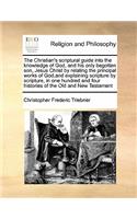 Christian's Scriptural Guide Into the Knowledge of God, and His Only Begotten Son, Jesus Christ by Relating the Principal Works of God, and Explaining Scripture by Scripture, in One Hundred and Four Histories of the Old and New Testament