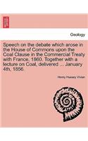 Speech on the Debate Which Arose in the House of Commons Upon the Coal Clause in the Commercial Treaty with France, 1860. Together with a Lecture on Coal, Delivered ... January 4th, 1856.