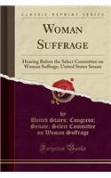 Woman Suffrage: Hearing Before the Select Committee on Woman Suffrage, United States Senate (Classic Reprint)