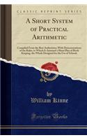 A Short System of Practical Arithmetic: Compiled from the Best Authorities; With Demonstrations of the Rules, to Which Is Annexed a Short Plan of Book Keeping, the Whole Designed for the Use of Schools (Classic Reprint)