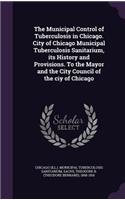 The Municipal Control of Tuberculosis in Chicago. City of Chicago Municipal Tuberculosis Sanitarium, its History and Provisions. To the Mayor and the City Council of the ciy of Chicago