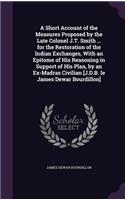 A Short Account of the Measures Proposed by the Late Colonel J.T. Smith ... for the Restoration of the Indian Exchanges, With an Epitome of His Reasoning in Support of His Plan, by an Ex-Madras Civilian [J.D.B. Ie James Dewar Bourdillon]