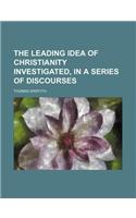 The Leading Idea of Christianity Investigated, in a Series of Discourses