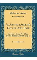 An Amateur Angler's Days in Dove Dale: Or How I Spent My Three Weeks Holiday, July 24-Aug, 14 (Classic Reprint): Or How I Spent My Three Weeks Holiday, July 24-Aug, 14 (Classic Reprint)