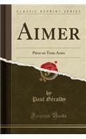 Aimer: PiÃ¨ce En Trois Actes (Classic Reprint): PiÃ¨ce En Trois Actes (Classic Reprint)