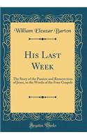 His Last Week: The Story of the Passion and Resurrection of Jesus, in the Words of the Four Gospels (Classic Reprint): The Story of the Passion and Resurrection of Jesus, in the Words of the Four Gospels (Classic Reprint)