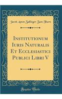 Institutionum Iuris Naturalis Et Ecclesiastici Publici Libri V (Classic Reprint)