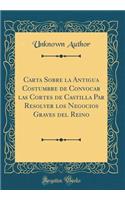 Carta Sobre La Antigua Costumbre de Convocar Las Cortes de Castilla Par Resolver Los Negocios Graves del Reino (Classic Reprint)