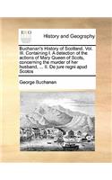 Buchanan's History of Scotland. Vol. III. Containing I. a Detection of the Actions of Mary Queen of Scots, Concerning the Murder of Her Husband, ... II. de Jure Regni Apud Scotos