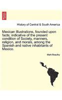 Mexican Illustrations, Founded Upon Facts; Indicative of the Present Condition of Society, Manners, Religion, and Morals, Among the Spanish and Native Inhabitants of Mexico.