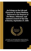 Eulogy on the Life and Character of James Madison ... Delivered at the Request of the Mayor, Aldermen, and Common Council of the City of Boston, September 27, 1836