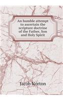 An humble attempt to ascertain the scripture doctrine of the Father, Son and Holy Spirit