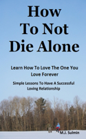 How To Not Die Alone: Learn How to Love the One You Love Forever.: Simple Lessons for A Successful Love Relationships.