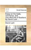 Essay on the Trade, Commerce, and Manufactures of Scotland. by David Loch ...
