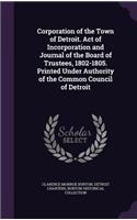 Corporation of the Town of Detroit. Act of Incorporation and Journal of the Board of Trustees, 1802-1805. Printed Under Authority of the Common Council of Detroit