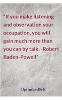 If you make listening and observation your occupation, you will gain much more than you can by talk. -Robert Baden-Powell