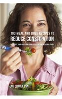 103 Meal and Juice Recipes to Reduce Constipation: Facilitate Your Digestion Using Effective and Delicious Foods
