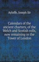 Calendars of the ancient charters, of the Welch and Scotish rolls, now remaining in the Tower of London