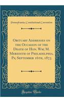 Obituary Addresses on the Occasion of the Death of Hon. Wm; M. Meredith of Philadelphia, Pa; September 16th, 1873 (Classic Reprint)