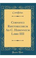 Cornifici Rhetoricorum Ad C. Herennium Libri IIII (Classic Reprint)
