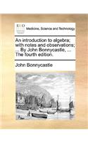 Introduction to Algebra; With Notes and Observations; ... by John Bonnycastle, ... the Fourth Edition.