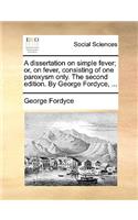 A Dissertation on Simple Fever; Or, on Fever, Consisting of One Paroxysm Only. the Second Edition. by George Fordyce, ...