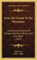 From The Clouds To The Mountains: Comprising Narratives Of Strange Adventures By Air, Land, And Water (1874)(English)