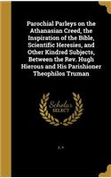Parochial Parleys on the Athanasian Creed, the Inspiration of the Bible, Scientific Heresies, and Other Kindred Subjects, Between the Rev. Hugh Hierous and His Parishioner Theophilos Truman