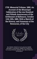 1730. Memorial Volume. 1880. An Account of the Municipal Celebration of the one Hundred and Fiftieth Anniversary of the Settlement of Baltimore, October 11th-19th, 1880, With a Sketch of the History, and Summary of the Resources, of the City