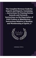 Complete Revenue Guide for Imports and Exports, Containing ... Instructions for Passing Entries Inwards and Outwards ... Instructions on the Exportation of Irish Produce or Manufacture ... Instructions Relative to Bonding and Warehousing of Spirits