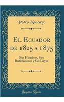 El Ecuador de 1825 a 1875: Sus Hombres, Sus Instituciones Y Sus Leyes (Classic Reprint)