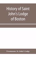 History of Saint John's Lodge of Boston, in the Commonwealth of Massachusetts as shown in the records of the First Lodge, the Second Lodge, the Third Lodge, the Rising Sun Lodge, the Masters' Lodge, St. John's Lodge, Most Worshipful Grand Lodge