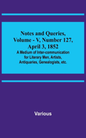 Notes and Queries, Vol. V, Number 127, April 3, 1852; A Medium of Inter-communication for Literary Men, Artists, Antiquaries, Genealogists, etc.