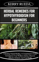 Herbal Remedies for Hypothyroidism for Beginners: Unlocking Natural Healing, A Comprehensive Guide To Empower Your Wellness Journey, Discover Effective Solutions And Your Health