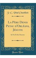 La PÃ¨re Denis Petau d'OrlÃ©ans, JÃ©suite: Sa Vie Et Ses Oeuvres (Classic Reprint)